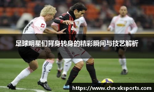 足球明星们背身转身的精彩瞬间与技艺解析